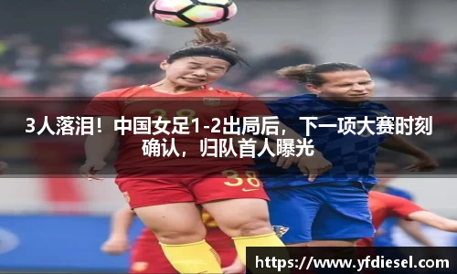 3人落泪！中国女足1-2出局后，下一项大赛时刻确认，归队首人曝光